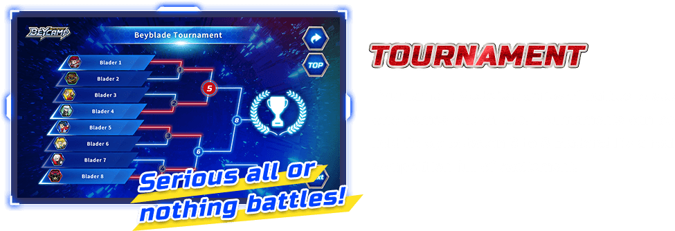 Serious all or nothing battles! TOURNAMENT Tournament Mode is a series of battles to see who comes out on top! Tournaments can be held freely between 3 to 8 Bladers! It's a real competition full of excitement!