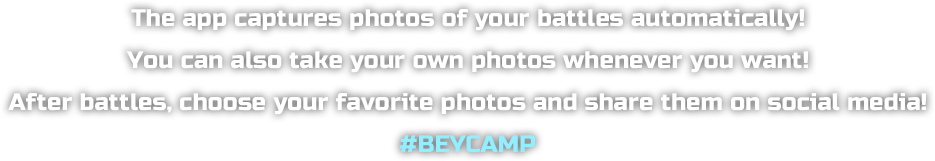 The app captures photos of your battles automatically! You can also take your own photos whenever you want! After battles, choose your favorite photos and share them on social media! #BEYCAMP