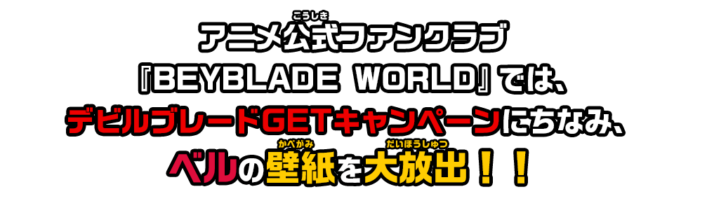 アニメ公式ファンクラブ「BEYBLADE WORLD」では、デビルブレードGETキャンペーンにちなみ、ベルの壁紙を大放出！！