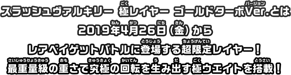 スラッシュヴァルキリー 極レイヤー ゴールドターボVer.とは2019年4月26日（金）からレアベイゲットバトルに登場する超限定レイヤー！最重量級の重さで究極の回転を生み出す極ウエイトを搭載！