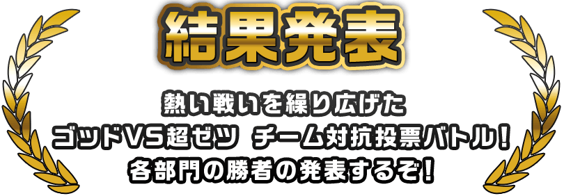 結果発表 熱い戦いを繰り広げた ゴッドVS超ゼツ チーム対抗投票バトル！ 各部門の勝者の発表するぞ！